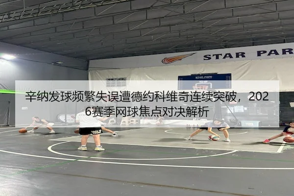 辛纳发球频繁失误遭德约科维奇连续突破,2026赛季网球焦点对决解析